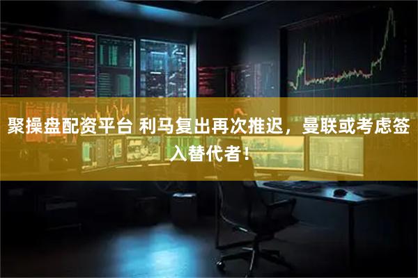 聚操盘配资平台 利马复出再次推迟，曼联或考虑签入替代者！
