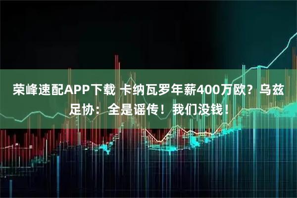 荣峰速配APP下载 卡纳瓦罗年薪400万欧？乌兹足协：全是谣传！我们没钱！