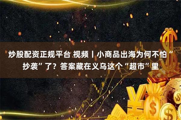 炒股配资正规平台 视频丨小商品出海为何不怕“抄袭”了？答案藏在义乌这个“超市”里
