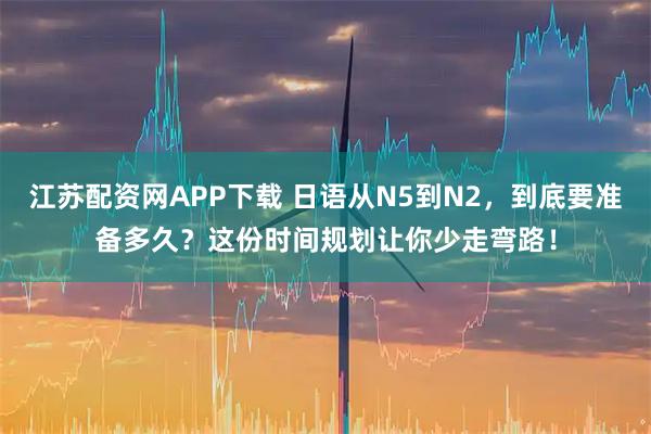 江苏配资网APP下载 日语从N5到N2，到底要准备多久？这份时间规划让你少走弯路！