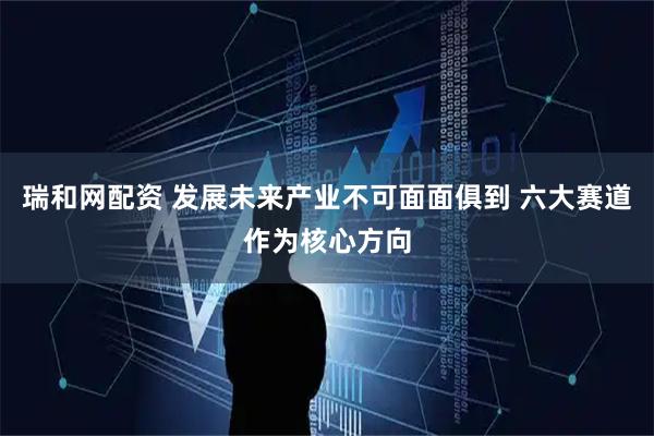瑞和网配资 发展未来产业不可面面俱到 六大赛道作为核心方向