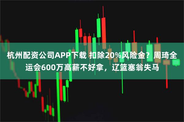 杭州配资公司APP下载 扣除20%风险金？周琦全运会600万高薪不好拿，辽篮塞翁失马