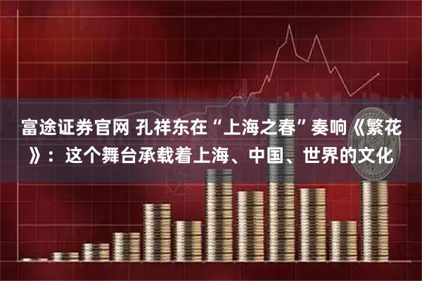 富途证券官网 孔祥东在“上海之春”奏响《繁花》：这个舞台承载着上海、中国、世界的文化