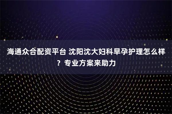海通众合配资平台 沈阳沈大妇科早孕护理怎么样？专业方案来助力