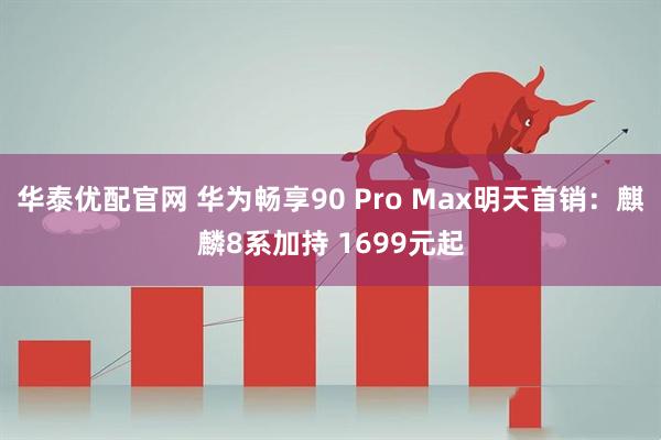 华泰优配官网 华为畅享90 Pro Max明天首销：麒麟8系加持 1699元起
