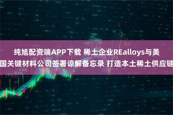 纯旭配资端APP下载 稀土企业REalloys与美国关键材料公司签署谅解备忘录 打造本土稀土供应链
