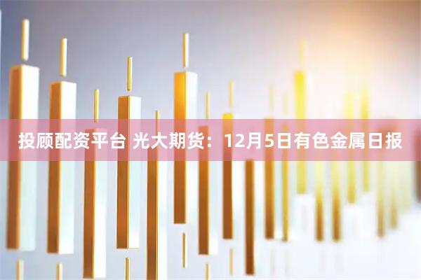 投顾配资平台 光大期货：12月5日有色金属日报