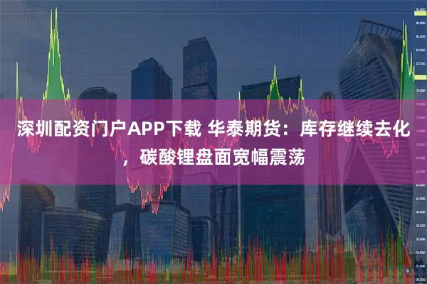 深圳配资门户APP下载 华泰期货:库存继续去化,碳酸锂盘面宽幅震荡