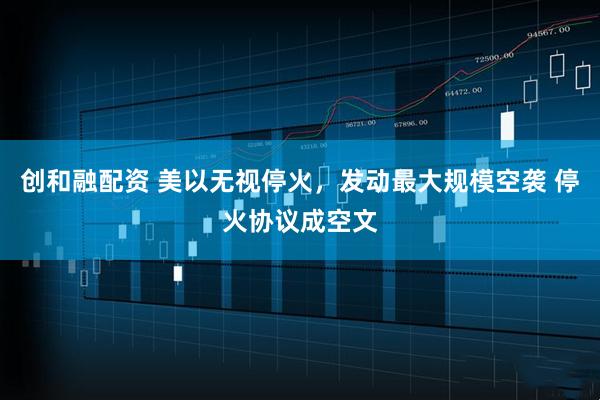 创和融配资 美以无视停火，发动最大规模空袭 停火协议成空文