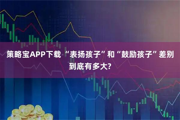 策略宝APP下载 “表扬孩子”和“鼓励孩子”差别到底有多大?