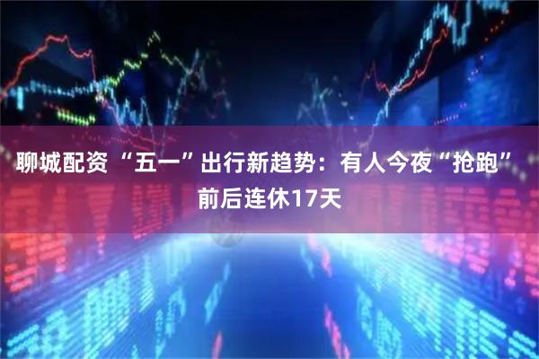 聊城配资 “五一”出行新趋势：有人今夜“抢跑” 前后连休17天