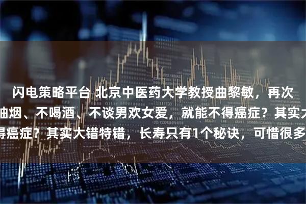 闪电策略平台 北京中医药大学教授曲黎敏，再次语出惊人：“你以为不抽烟、不喝酒、不谈男欢女爱，就能不得癌症？其实大错特错，长寿只有1个秘诀，可惜很多人做不到！”