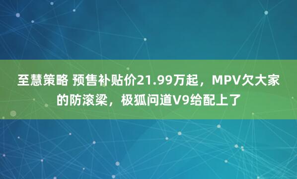 至慧策略 预售补贴价21.99万起，MPV欠大家的防滚梁，极狐问道V9给配上了