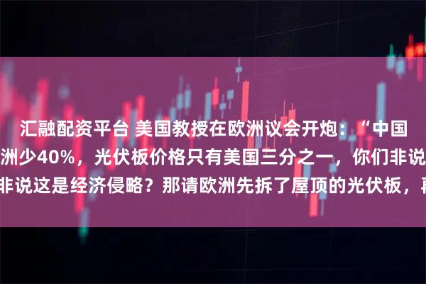 汇融配资平台 美国教授在欧洲议会开炮：“中国造辆电动车碳排放比欧洲少40%，光伏板价格只有美国三分之一，你们非说这是经济侵略？那请欧洲先拆了屋顶的光伏板，再砸了街上的比亚迪！”