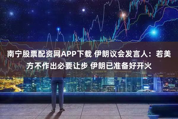 南宁股票配资网APP下载 伊朗议会发言人：若美方不作出必要让步 伊朗已准备好开火