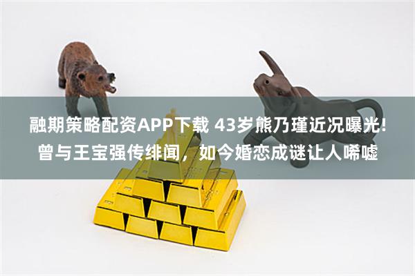融期策略配资APP下载 43岁熊乃瑾近况曝光!曾与王宝强传绯闻，如今婚恋成谜让人唏嘘