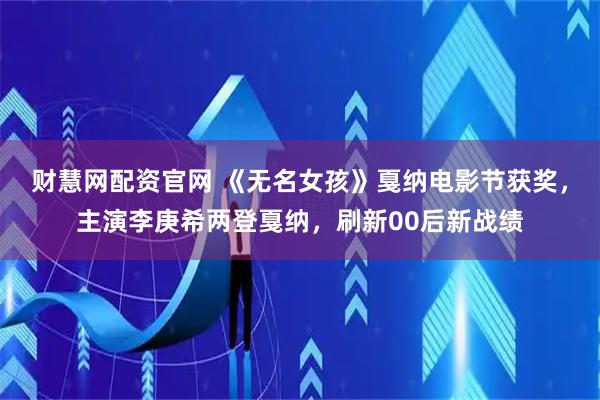 财慧网配资官网 《无名女孩》戛纳电影节获奖，主演李庚希两登戛纳，刷新00后新战绩