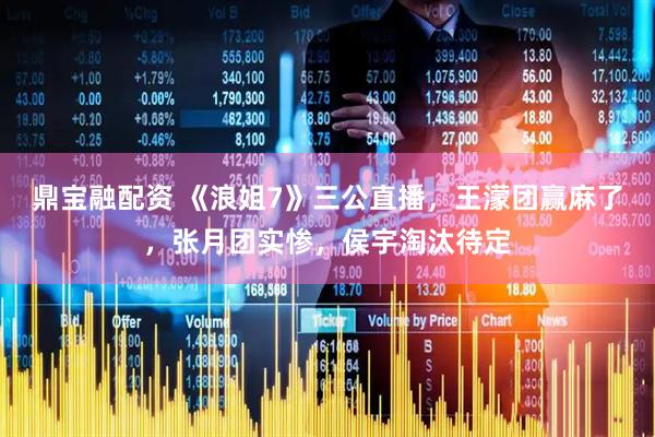 鼎宝融配资 《浪姐7》三公直播，王濛团赢麻了，张月团实惨，侯宇淘汰待定