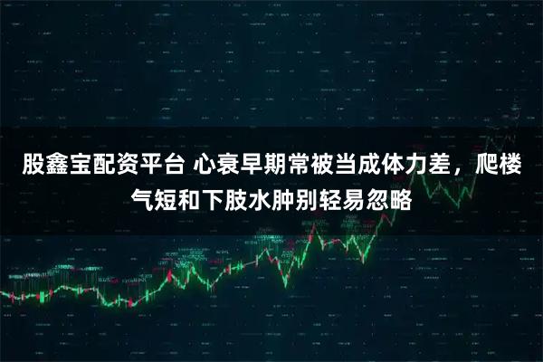 股鑫宝配资平台 心衰早期常被当成体力差，爬楼气短和下肢水肿别轻易忽略