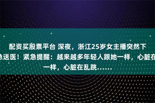 配资买股票平台 深夜，浙江25岁女主播突然下播，被紧急送医！紧急提醒：越来越多年轻人跟她一样，心脏在乱跳……