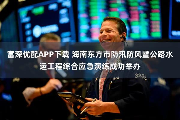 富深优配APP下载 海南东方市防汛防风暨公路水运工程综合应急演练成功举办