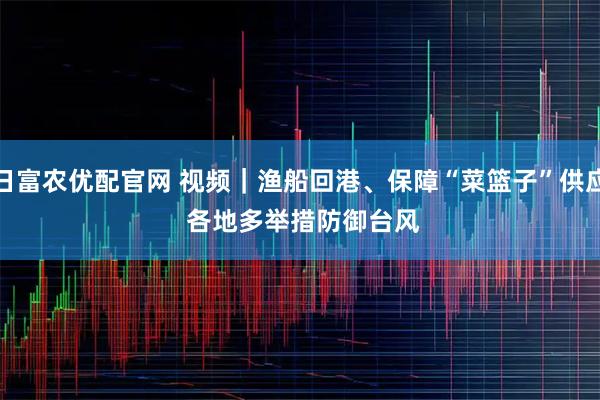 日富农优配官网 视频｜渔船回港、保障“菜篮子”供应 各地多举措防御台风